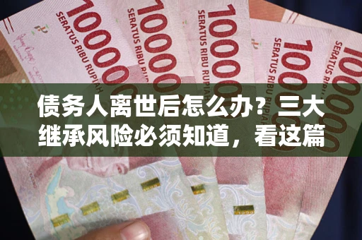 武汉债务人离世后怎么办？三大继承风险必须知道，看这篇就够了