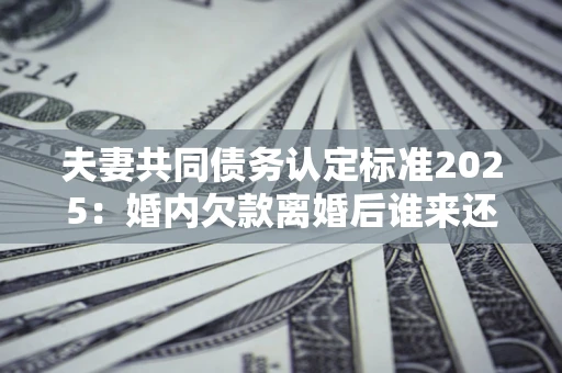 武汉夫妻共同债务认定标准2025:婚内欠款离婚后谁来还? 武汉夫妻共同债务认定标准2025:婚内欠款离婚后谁来还?