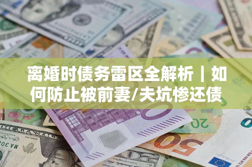 武汉离婚时债务雷区全解析｜如何防止被前妻/夫坑惨还债？
